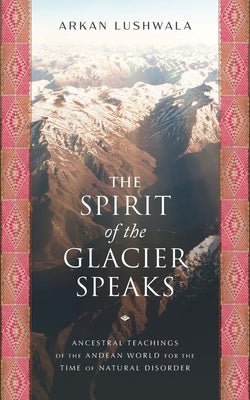 Spirit of the Glacier Speaks: Ancestral Teachings of the Andean World for the Time of Natural Disorder, The